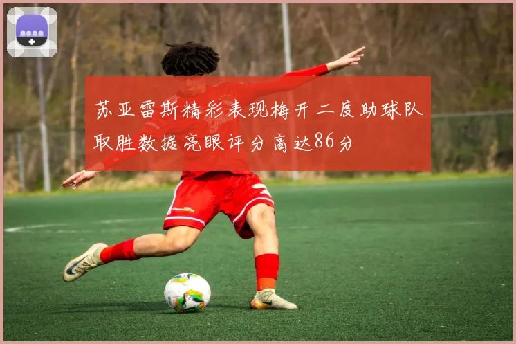 苏亚雷斯精彩表现梅开二度助球队取胜数据亮眼评分高达86分