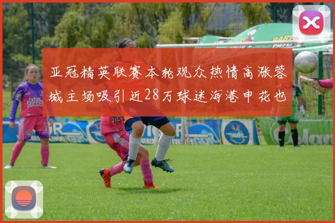 亚冠精英联赛本轮观众热情高涨蓉城主场吸引近28万球迷海港申花也超万人到场