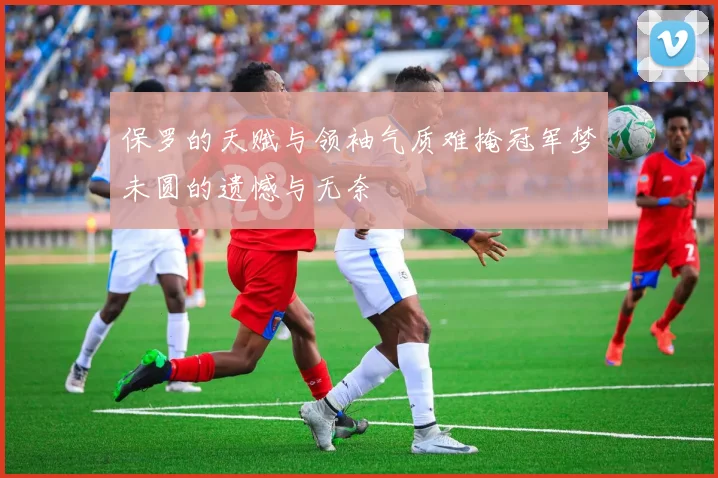 保罗的天赋与领袖气质难掩冠军梦未圆的遗憾与无奈