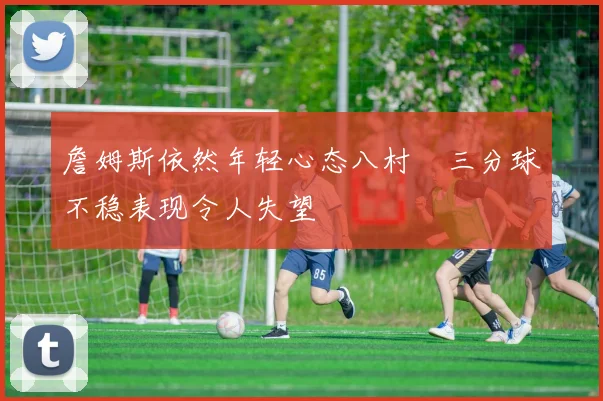 詹姆斯依然年轻心态八村塁三分球不稳表现令人失望