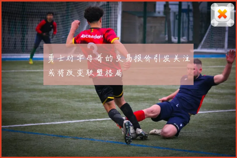 勇士对字母哥的交易报价引发关注或将改变联盟格局