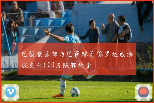 巴黎俱乐部与巴萨球员德罗达成协议支付600万欧解约金