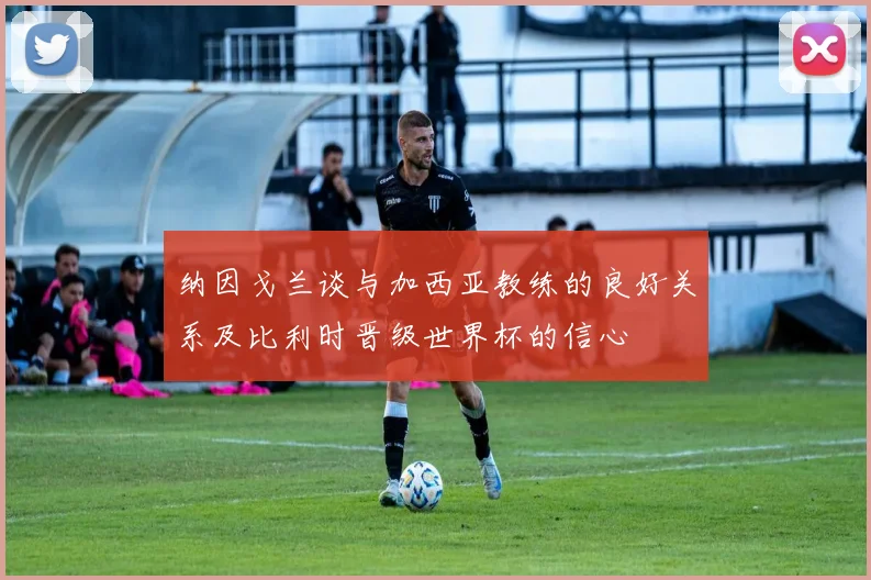 纳因戈兰谈与加西亚教练的良好关系及比利时晋级世界杯的信心