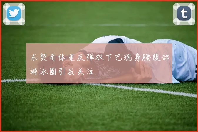 东契奇体重反弹双下巴现身腰腹部游泳圈引发关注