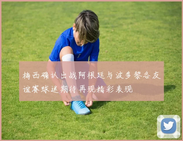 梅西确认出战阿根廷与波多黎各友谊赛球迷期待再现精彩表现