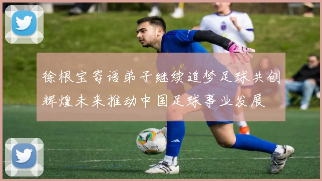 徐根宝寄语弟子继续追梦足球共创辉煌未来推动中国足球事业发展