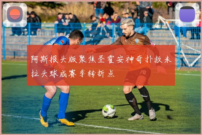 阿斯报头版聚焦圣霍安神奇扑救米拉头球成赛季转折点