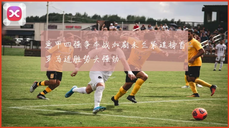 意甲四强争夺战加剧米兰紧追榜首罗马连胜势头强劲