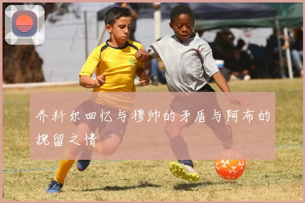 乔科尔回忆与穆帅的矛盾与阿布的挽留之情