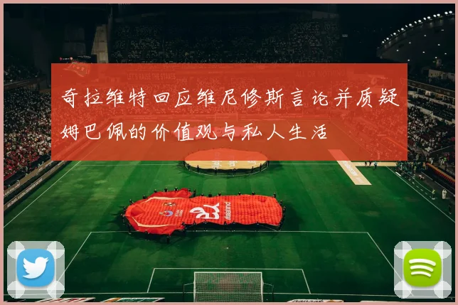 奇拉维特回应维尼修斯言论并质疑姆巴佩的价值观与私人生活