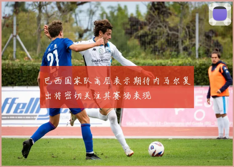 巴西国家队高层表示期待内马尔复出将密切关注其赛场表现