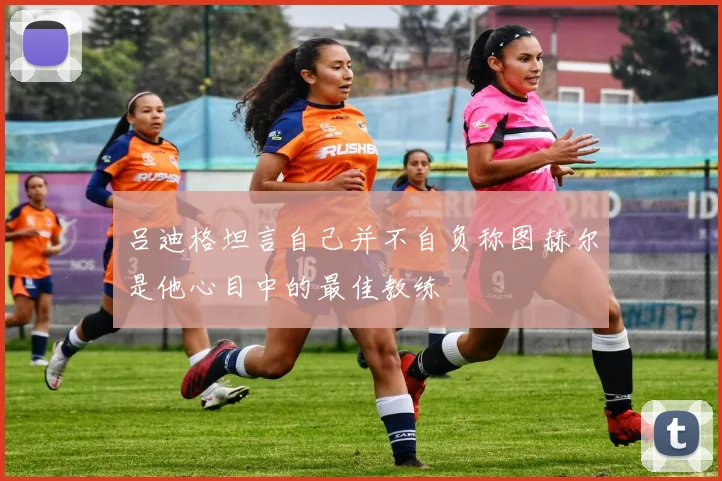 吕迪格坦言自己并不自负称图赫尔是他心目中的最佳教练