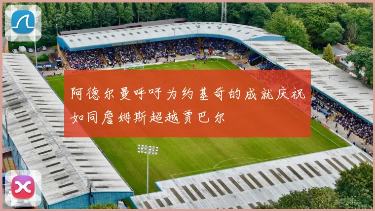 阿德尔曼呼吁为约基奇的成就庆祝如同詹姆斯超越贾巴尔