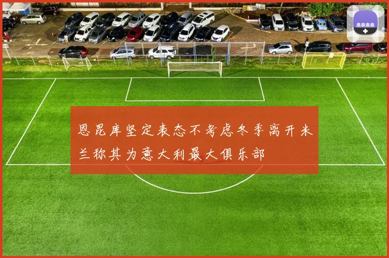 恩昆库坚定表态不考虑冬季离开米兰称其为意大利最大俱乐部