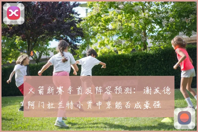 火箭新赛季首发阵容预测：谢泼德阿门杜兰特小贾申京能否成豪强