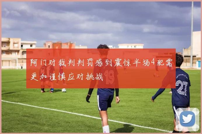 阿门对裁判判罚感到震惊半场4犯需更加谨慎应对挑战