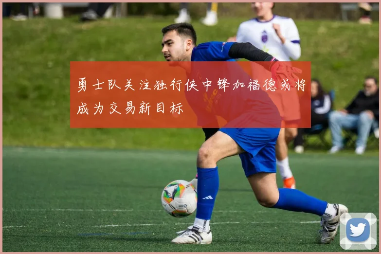 勇士队关注独行侠中锋加福德或将成为交易新目标