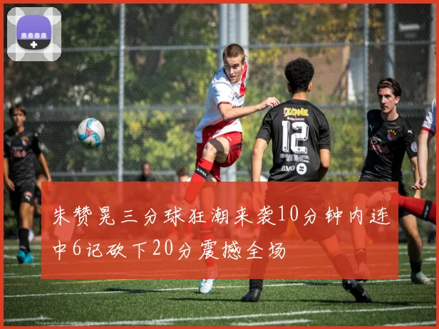 朱赞晃三分球狂潮来袭10分钟内连中6记砍下20分震撼全场