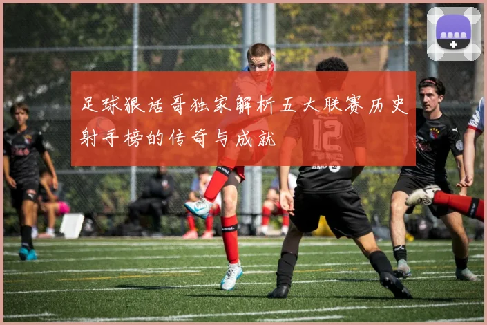 足球狠话哥独家解析五大联赛历史射手榜的传奇与成就