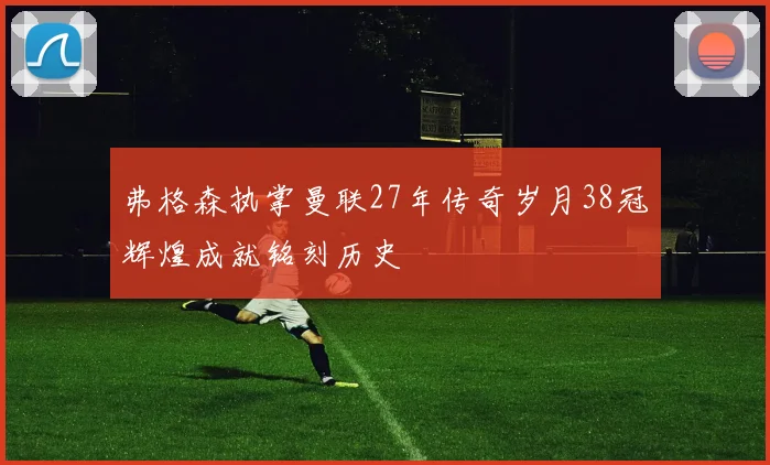 弗格森执掌曼联27年传奇岁月38冠辉煌成就铭刻历史