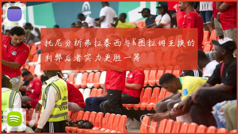 托尼分析弗拉泰西与K图拉姆互换的利弊后者实力更胜一筹