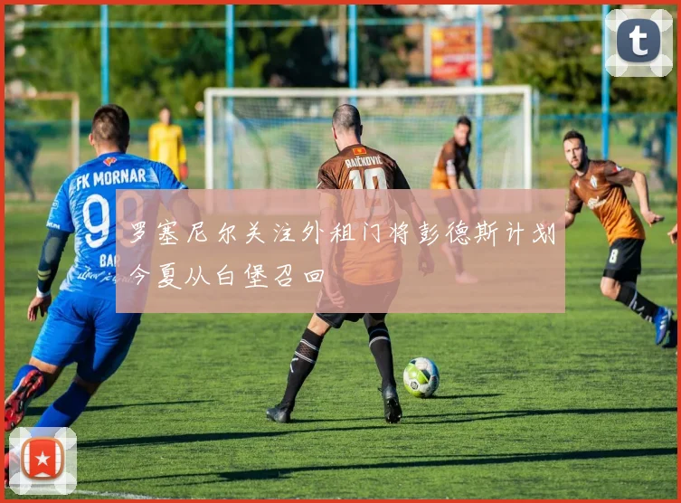 罗塞尼尔关注外租门将彭德斯计划今夏从白堡召回