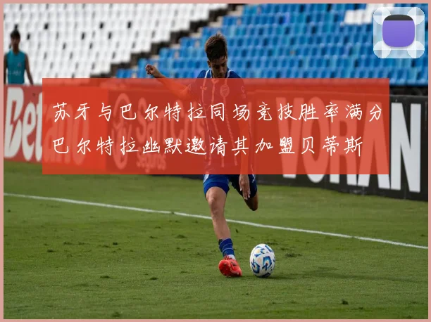 苏牙与巴尔特拉同场竞技胜率满分巴尔特拉幽默邀请其加盟贝蒂斯