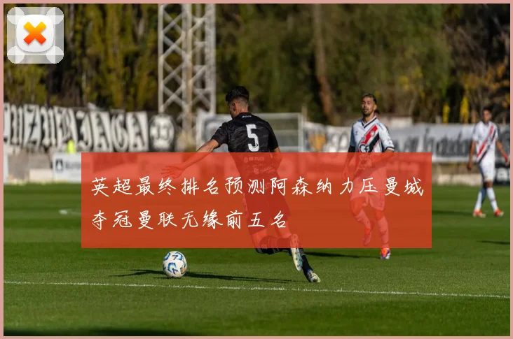 英超最终排名预测阿森纳力压曼城夺冠曼联无缘前五名