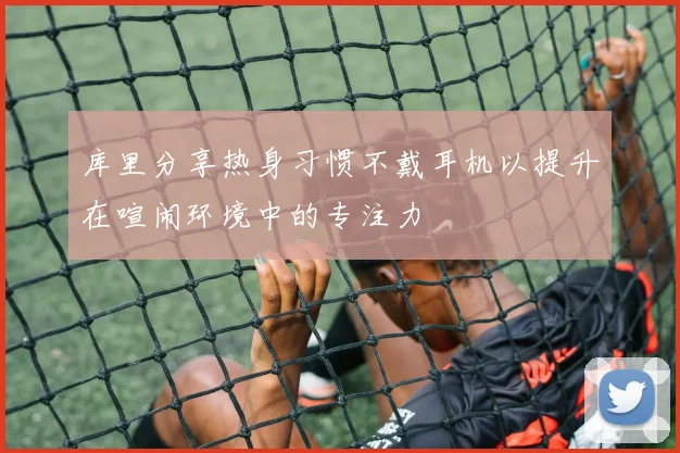 库里分享热身习惯不戴耳机以提升在喧闹环境中的专注力