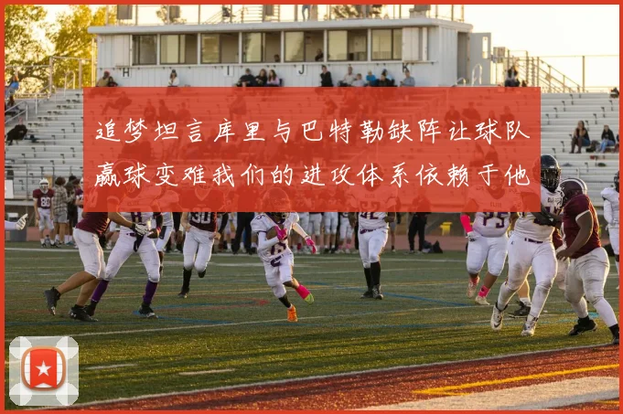 追梦坦言库里与巴特勒缺阵让球队赢球变难我们的进攻体系依赖于他们的发挥