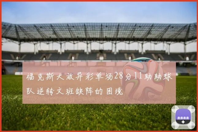 福克斯大放异彩单场28分11助助球队逆转文班缺阵的困境