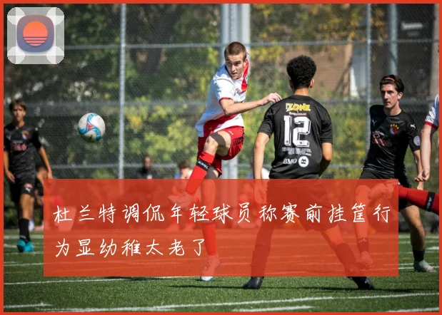 杜兰特调侃年轻球员称赛前挂筐行为显幼稚太老了