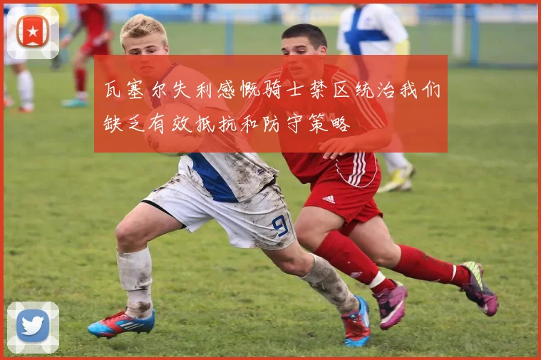 瓦塞尔失利感慨骑士禁区统治我们缺乏有效抵抗和防守策略