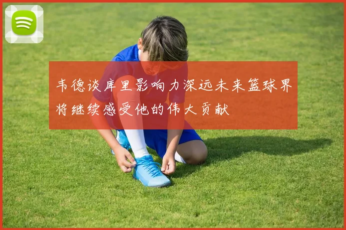 韦德谈库里影响力深远未来篮球界将继续感受他的伟大贡献