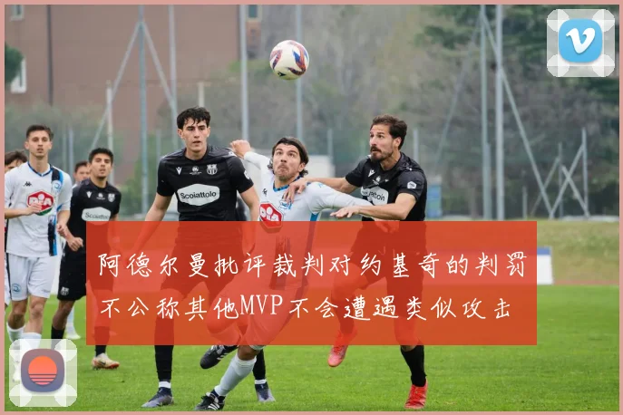 阿德尔曼批评裁判对约基奇的判罚不公称其他MVP不会遭遇类似攻击