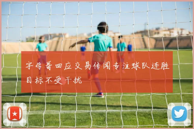 字母哥回应交易传闻专注球队连胜目标不受干扰