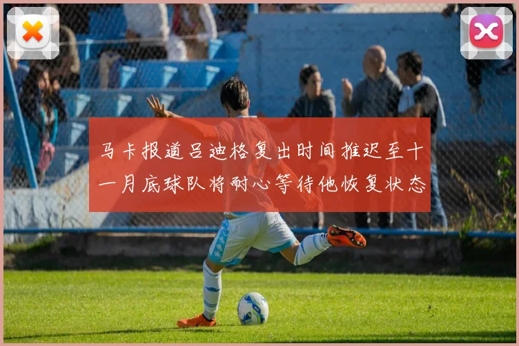 马卡报道吕迪格复出时间推迟至十一月底球队将耐心等待他恢复状态