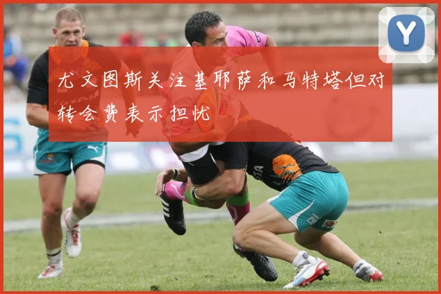 尤文图斯关注基耶萨和马特塔但对转会费表示担忧